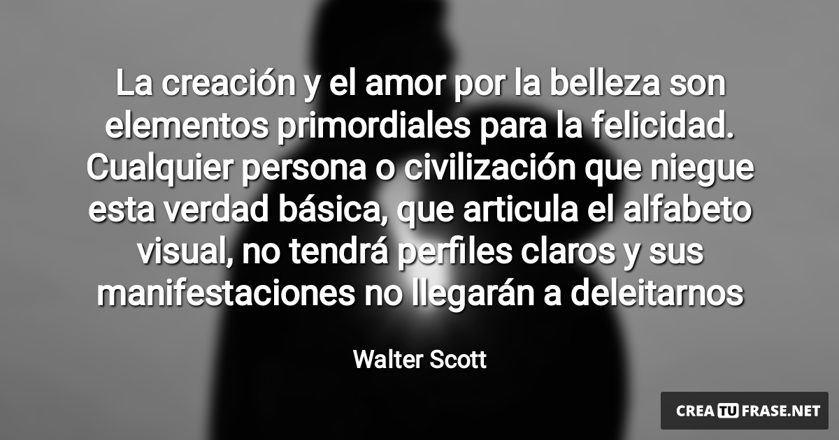 Frases de Amor - La creación y el amor por la belleza son elementos primordiales para la felicidad. Cualquier persona o civilización que niegue esta verdad básica, que articula el alfabeto visual, no tendrá perfiles claros y sus manifestaciones no llegarán a deleitarnos