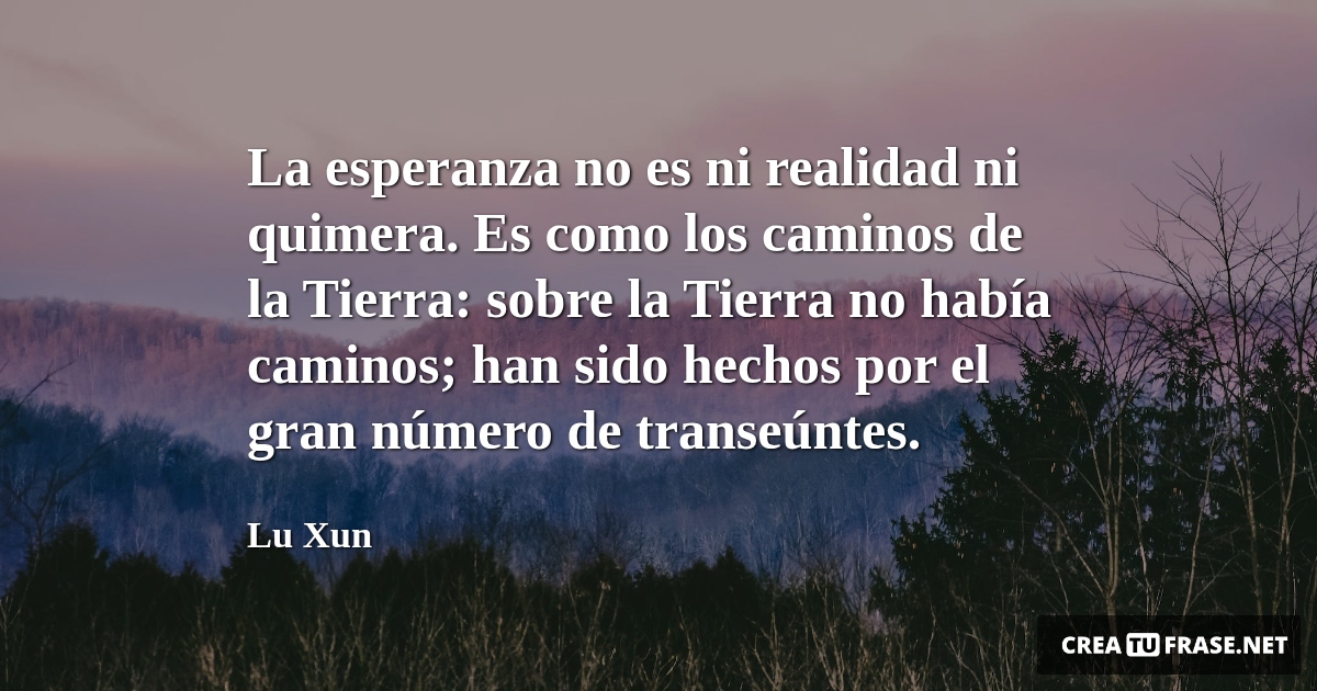 Frases de Esperanza - La esperanza no es ni realidad ni quimera. Es como los caminos de la Tierra: sobre la Tierra no había caminos; han sido hechos por el gran número de transeúntes.