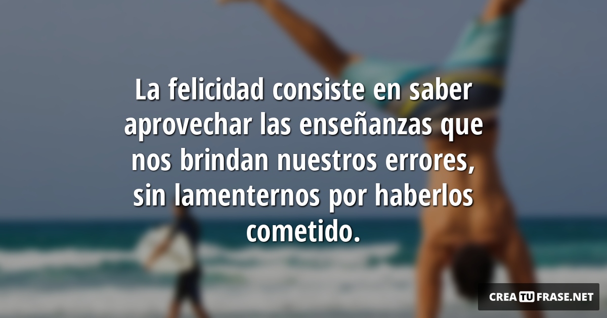 Frases de Alegría - La felicidad consiste en saber aprovechar las enseñanzas que nos brindan nuestros errores, sin lamenternos por haberlos cometido.