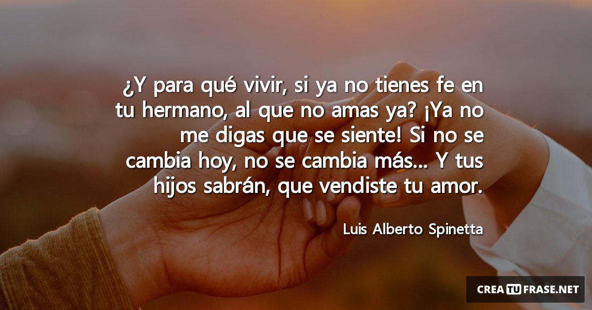 Frases de Amor - ¿Y para qué vivir, si ya no tienes fe en tu hermano, al que no amas ya? ¡Ya no me digas que se siente! Si no se cambia hoy, no se cambia más... Y tus hijos sabrán, que vendiste tu amor.