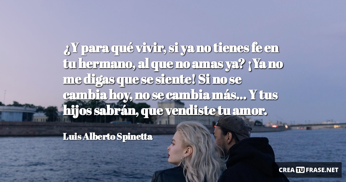 Frases de Amor - ¿Y para qué vivir, si ya no tienes fe en tu hermano, al que no amas ya? ¡Ya no me digas que se siente! Si no se cambia hoy, no se cambia más... Y tus hijos sabrán, que vendiste tu amor.