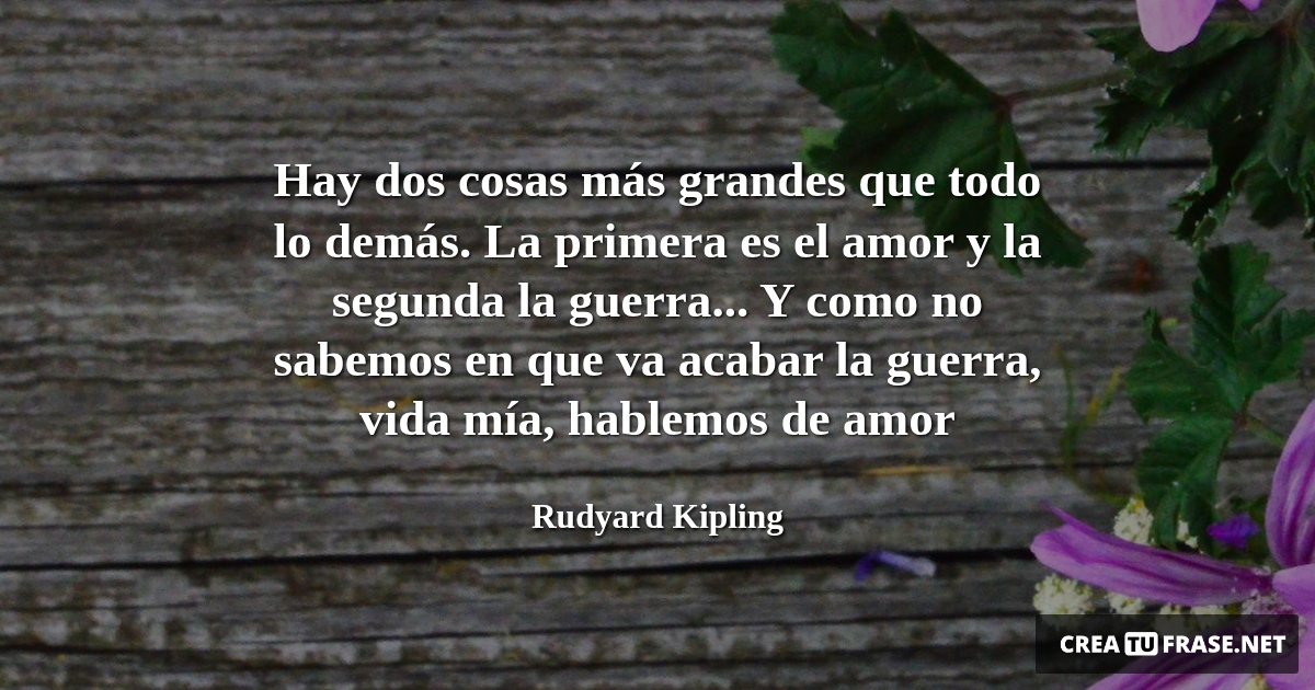 Frases de la Vida - Hay dos cosas más grandes que todo lo demás. La primera es el amor y la segunda la guerra... Y como no sabemos en que va acabar la guerra, vida mía, hablemos de amor