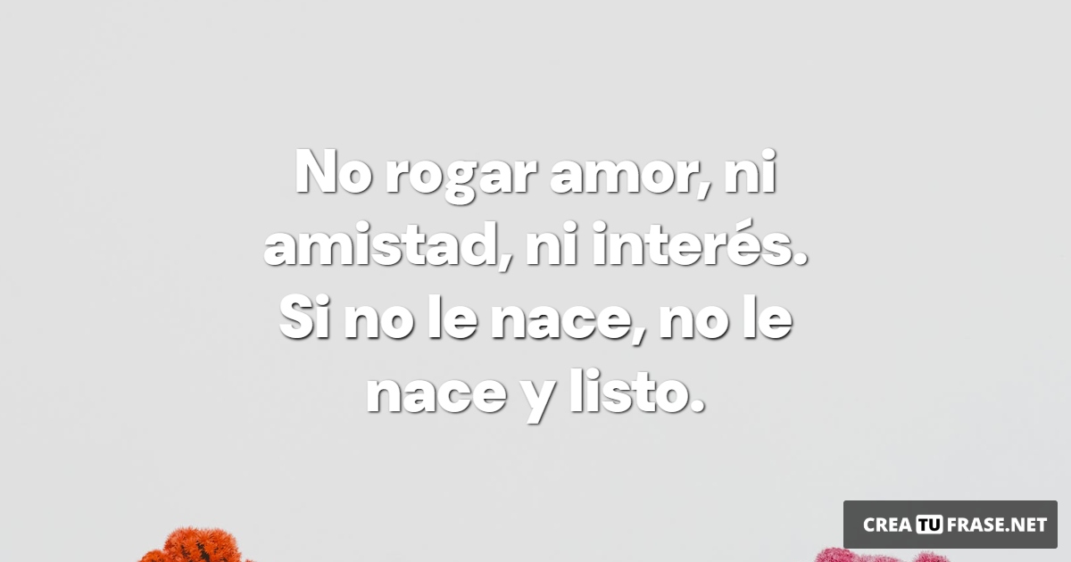 Frases de Amor Propio - No rogar amor,  ni amistad,  ni interés.  Si no le nace,  no le nace y listo.