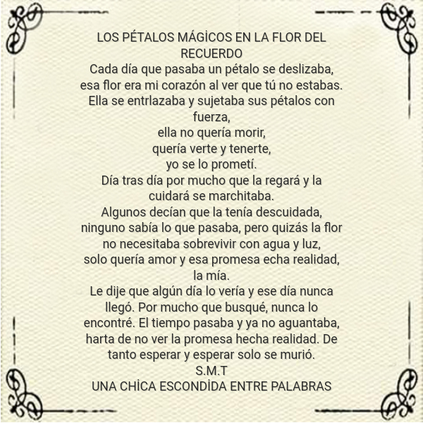 Frases sobre Pensamientos - LOS PÉTALOS MÁGİCOS EN LA FLOR DEL RECUERDO Cada día que pasaba un pétalo se deslizaba, esa flor era mi corazón al ver que tú no estabas. Ella se entrlazaba y sujetaba sus pétalos con fuerza, ella no quería morir,  quería verte y tenerte,  yo se lo prometí. Día tras día por mucho que la regará y la cuidará se marchitaba. Algunos decían que la tenía descuidada, ninguno sabía lo que pasaba, pero quizás la flor no necesitaba sobrevivir con agua y luz, solo quería amor y esa promesa echa realidad, la mía. Le dije que algún día lo vería y ese día nunca llegó. Por mucho que busqué, nunca lo encontré. El tiempo pasaba y ya no aguantaba,  harta de no ver la promesa hecha realidad. De tanto esperar y esperar solo se murió. S.M.T  UNA CHİCA ESCONDİDA ENTRE PALABRAS
