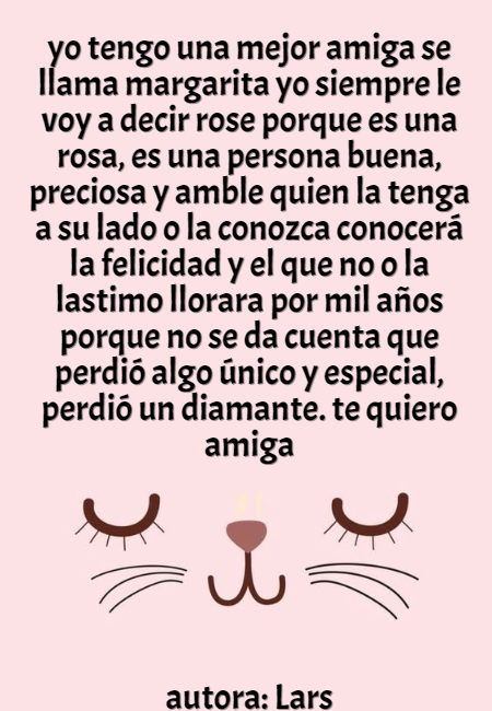 Frases de Amistad - yo tengo una mejor amiga se llama margarita yo siempre le voy a decir rose porque es una rosa, es una persona buena, preciosa y amble quien la tenga a su lado o la conozca conocerá la felicidad y el que no o la lastimo llorara por mil años porque no se da cuenta que perdió algo único y especial, perdió un diamante. te quiero amiga            autora: Lars