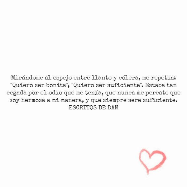 Frases de Amor Propio - Mirándome al espejo entre llanto y cólera, me repetía: "Quiero ser bonita", "Quiero ser suficiente". Estaba tan cegada por el odio que me tenía, que nunca me percate que soy hermosa a mi manera, y que siempre sere suficiente. ESCRITOS DE DAN