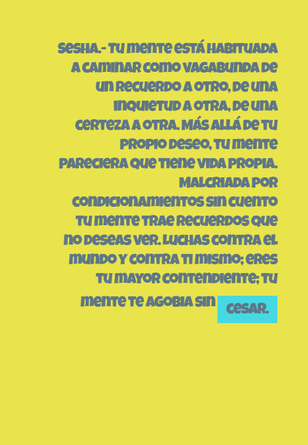 Frases para Reflexionar - Sesha.- Tu mente está habituada a caminar como vagabunda de un recuerdo a otro, de una inquietud a otra, de una certeza a otra. Más allá de tu propio deseo, tu mente pareciera que tiene vida propia. Malcriada por condicionamientos sin cuento tu mente trae recuerdos que no deseas ver. Luchas contra el mundo y contra ti mismo; eres tu mayor contendiente; tu mente te agobia sin cesar.