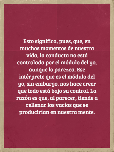 Frases para Reflexionar - Esto significa, pues, que, en muchos momentos de nuestra vida, la conducta no está controlada por el módulo del yo, aunque lo parezca. Ese intérprete que es el módulo del yo, sin embargo, nos hace creer que todo está bajo su control. La razón es que, al parecer, tiende a rellenar los vacíos que se producirían en nuestra mente.