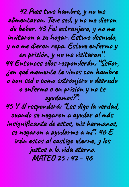 Frases sobre Religión - 42 Pues tuve hambre, y no me alimentaron. Tuve sed, y no me dieron de beber. 43 Fui extranjero, y no me invitaron a su hogar. Estuve desnudo, y no me dieron ropa. Estuve enfermo y en prisión, y no me visitaron”.  44 Entonces ellos responderán: “Señor, ¿en qué momento te vimos con hambre o con sed o como extranjero o desnudo o enfermo o en prisión y no te ayudamos?”.  45 Y él responderá: “Les digo la verdad, cuando se negaron a ayudar al más insignificante de estos, mis hermanos, se negaron a ayudarme a mí”. 46 E irán estos al castigo eterno, y los justos a la vida eterna MATEO 25 : 42 - 46