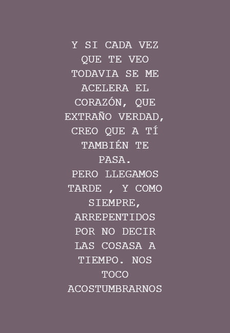 Frases de Amor - Y SI CADA VEZ QUE TE VEO TODAVIA SE ME ACELERA EL CORAZÓN, QUE EXTRAÑO VERDAD, CREO QUE A TÍ TAMBIÉN TE PASA.   PERO LLEGAMOS TARDE , Y COMO SIEMPRE, ARREPENTIDOS POR NO DECIR LAS COSASA A TIEMPO.  NOS TOCO ACOSTUMBRARNOS