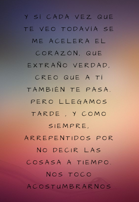 Frases de Desamor - Y SÍ CADA VEZ QUE TE VEO TODAVÍA SE ME ACELERA EL CORAZÓN, QUE EXTRAÑO VERDAD, CREO QUE A TÍ TAMBIÉN TE PASA. PERO LLEGAMOS TARDE , Y COMO SIEMPRE, ARREPENTIDOS POR NO DECIR LAS COSASA A TIEMPO. NOS TOCO ACOSTUMBRARNOS