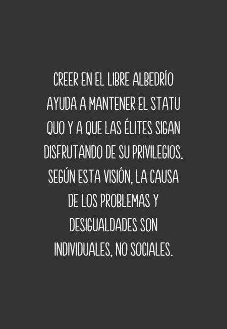 Frases para Reflexionar - Creer en el libre albedrío ayuda a mantener el statu quo y a que las élites sigan disfrutando de su privilegios. Según esta visión, la causa de los problemas y desigualdades son individuales, no sociales.