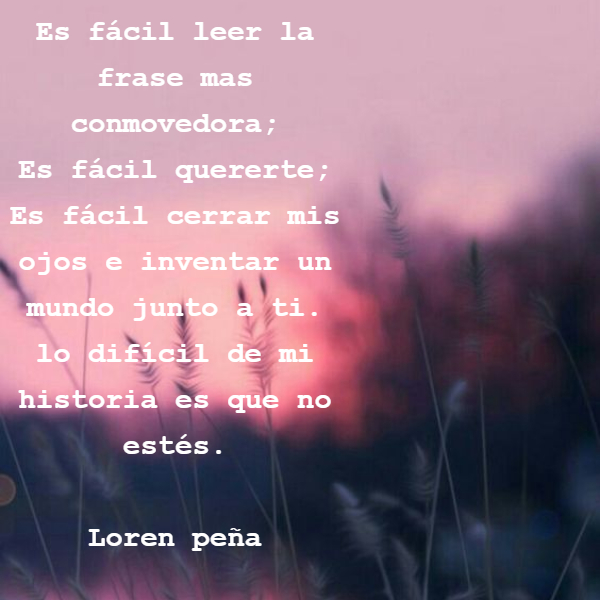 Frases de Acción Poética en Español (Latinoamericana) - Es fácil leer la frase mas conmovedora; Es fácil quererte; Es fácil cerrar mis ojos e inventar un mundo  junto a ti. lo difícil de mi historia es que no estés.           Loren peña