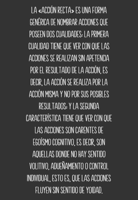 Frases para Reflexionar - La «Acción Recta» es una forma genérica de nombrar acciones que poseen dos cualidades: la primera cualidad tiene que ver con que las acciones se realizan sin apetencia por el resultado de la acción, es decir, la acción se realiza por la acción misma y no por sus posibles resultados; y la segunda característica tiene que ver con que las acciones son carentes de egoísmo cognitivo, es decir, son aquellas donde no hay sentido volitivo, adueñamiento o control individual, esto es, que las acciones fluyen sin sentido de yoidad.