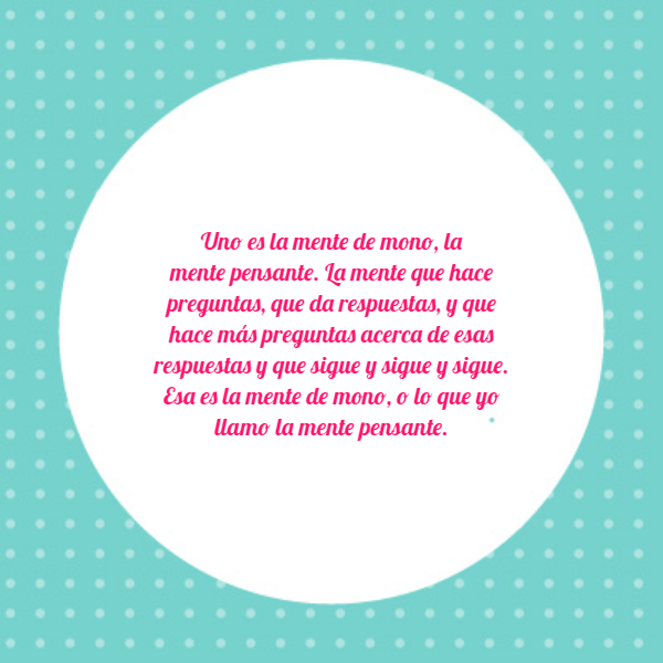 Frases de Acción Poética en Español (Latinoamericana) - Uno es la mente de mono, la mente pensante. La mente que hace preguntas, que da respuestas, y que hace más preguntas acerca de esas respuestas y que sigue y sigue y sigue. Esa es la mente de mono, o lo que yo llamo la mente pensante.