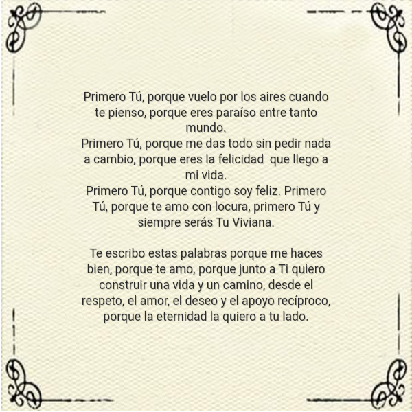Frases de Deseos - Primero Tú, porque vuelo por los aires cuando te pienso, porque eres paraíso entre tanto mundo.  Primero Tú, porque me das todo sin pedir nada a cambio, porque eres la felicidad  que llego a mi vida.  Primero Tú, porque contigo soy feliz. Primero Tú, porque te amo con locura, primero Tú y siempre serás Tu Viviana.  Te escribo estas palabras porque me haces bien, porque te amo, porque junto a Ti quiero construir una vida y un camino, desde el respeto, el amor, el deseo y el apoyo recíproco, porque la eternidad la quiero a tu lado.