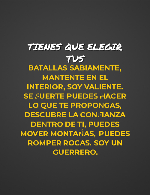 Frases de Motivacion - Tienes que elegir tus batallas sabiamente, mantente en el interior, soy valiente. Se fuerte puedes hacer lo que te propongas, descubre la confianza dentro de ti, puedes mover montañas, puedes romper rocas. Soy un guerrero.