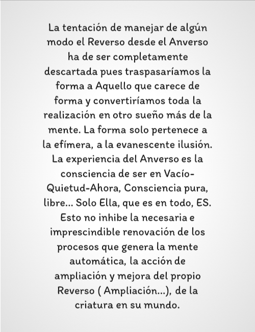 Frases de Deseos - La tentación de manejar de algún modo el Reverso desde el Anverso ha de ser completamente descartada pues traspasaríamos la forma a Aquello que carece de forma y convertiríamos toda la realización en otro sueño más de la mente. La forma solo pertenece a la efímera, a la evanescente ilusión. La experiencia del Anverso es la consciencia de ser en Vacío-Quietud-Ahora, Consciencia pura, libre... Solo Ella, que es en todo, ES. Esto no inhibe la necesaria e imprescindible renovación de los procesos que genera la mente automática, la acción de ampliación y mejora del propio Reverso ( Ampliación...), de la criatura en su mundo.