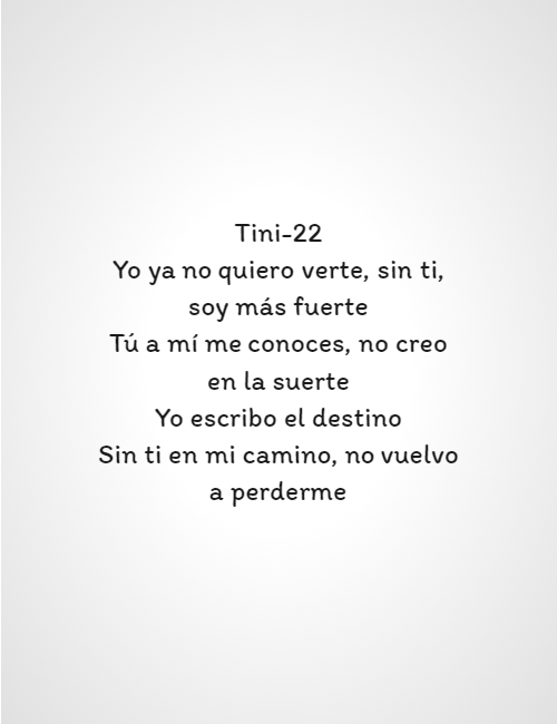 Frases de Amor - Tini-22 Yo ya no quiero verte, sin ti, soy más fuerte Tú a mí me conoces, no creo en la suerte Yo escribo el destino Sin ti en mi camino, no vuelvo a perderme