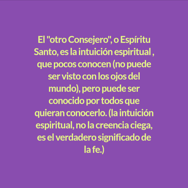 Frases de Deseos - El "otro Consejero", o Espíritu Santo, es la intuición espiritual , que pocos conocen (no puede ser visto con los ojos del mundo), pero puede ser conocido por todos que quieran conocerlo. (la intuición espiritual, no la creencia ciega, es el verdadero significado de la fe.)
