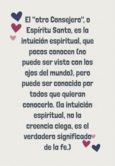 Frases de Deseos - El "otro Consejero", o Espíritu Santo, es la intuición espiritual, que pocos conocen (no puede ser visto con los ojos del mundo), pero puede ser conocido por todos que quieran conocerlo. (la intuición espiritual, no la creencia ciega, es el verdadero significado de la fe.)