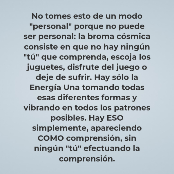 Frases de Deseos - No tomes esto de un modo "personal" porque no puede ser personal: la broma cósmica consiste en que no hay ningún "tú" que comprenda, escoja los juguetes, disfrute del juego o deje de sufrir. Hay sólo la Energía Una tomando todas esas diferentes formas y vibrando en todos los patrones posibles. Hay ESO simplemente, apareciendo COMO comprensión, sin ningún "tú" efectuando la comprensión.