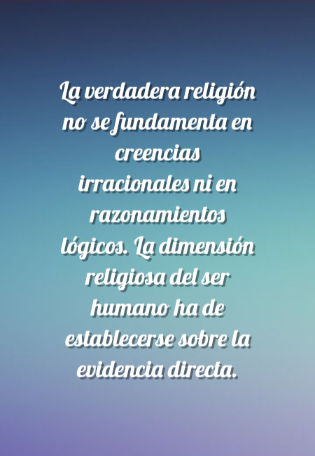 Frases de Amor - La verdadera religión no se fundamenta en creencias irracionales ni en razonamientos lógicos. La dimensión religiosa del ser humano ha de establecerse sobre la evidencia directa.