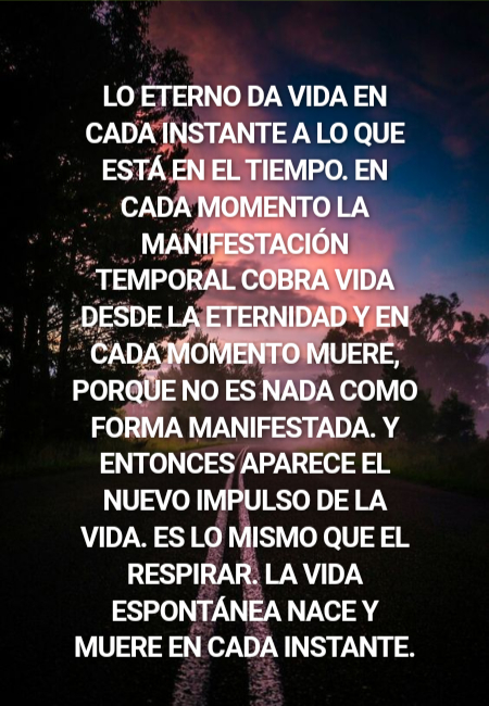 Frases de Amor - Lo eterno da vida en cada instante a lo que está en el tiempo. En cada momento la manifestación temporal cobra vida desde la eternidad y en cada momento muere, porque no es nada como forma manifestada. Y entonces aparece el nuevo impulso de la vida. Es lo mismo que el respirar. La vida espontánea nace y muere en cada instante.