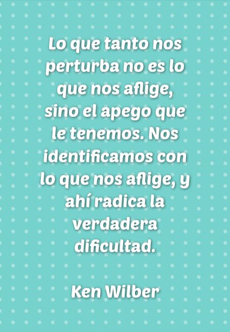 Frases de Amor - Lo que tanto nos perturba no es lo que nos aflige, sino el apego que le tenemos. Nos identificamos con lo que nos aflige, y ahí radica la verdadera dificultad. Ken Wilber