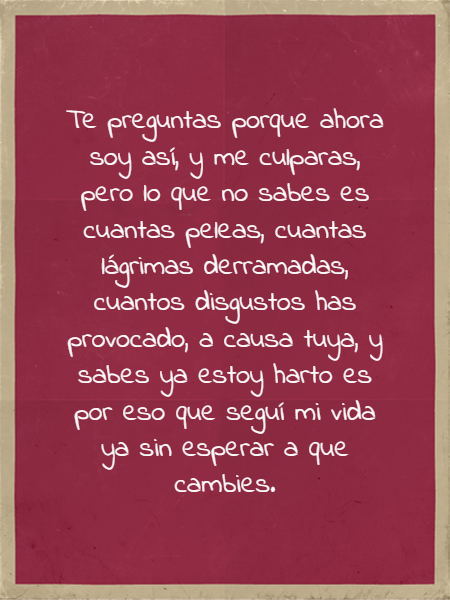 Frases de Acción Poética en Español (Latinoamericana) - Te preguntas porque ahora soy así, y me culparas, pero lo que no sabes es cuantas peleas, cuantas lágrimas derramadas, cuantos disgustos has provocado, a causa tuya, y sabes ya estoy harto es por eso que seguí mi vida ya sin esperar a que cambies.