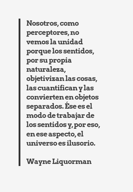 Frases de Amor - Nosotros, como perceptores, no vemos la unidad porque los sentidos, por su propia naturaleza, objetivizan las cosas, las cuantifican y las convierten en objetos separados. Ése es el modo de trabajar de los sentidos y, por eso, en ese aspecto, el universo es ilusorio. Wayne Liquorman
