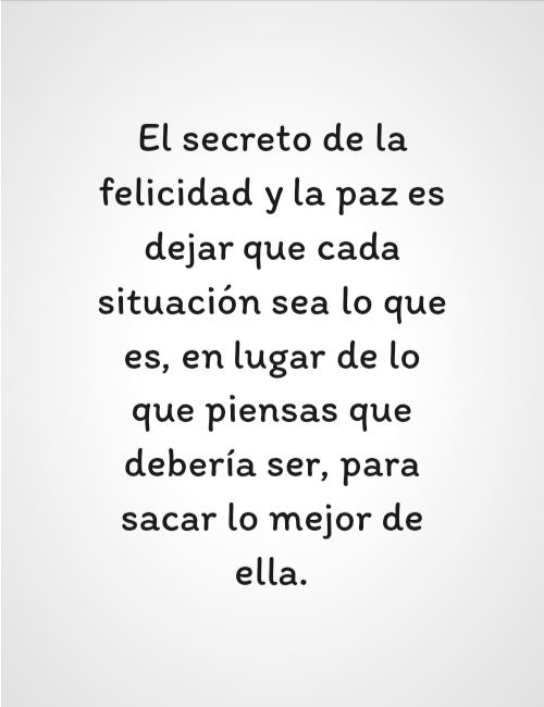 Frases de Amor Propio - El secreto de la felicidad y la paz es dejar que cada situación sea lo que es, en lugar de lo que piensas que debería ser, para sacar lo mejor de ella.