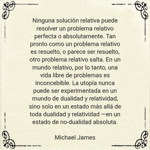 Frases de Amor - Ninguna solución relativa puede resolver un problema relativo perfecta o absolutamente. Tan pronto como un problema relativo es resuelto, o parece ser resuelto, otro problema relativo salta. En un mundo relativo, por lo tanto, una vida libre de problemas es inconcebible. La utopía nunca puede ser experimentada en un mundo de dualidad y relatividad, sino solo en un estado más allá de toda dualidad y relatividad ―en un estado de no-dualidad absoluta. Michael James