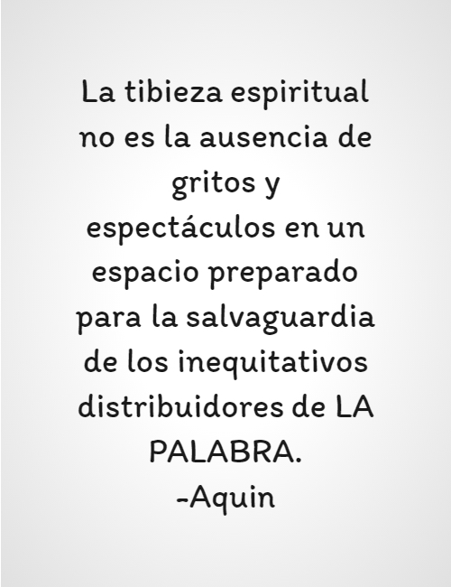 Frases para Reflexionar - La tibieza espiritual no es la ausencia de gritos y espectáculos en un espacio preparado para la salvaguardia de los inequitativos distribuidores de LA PALABRA. -Aquin