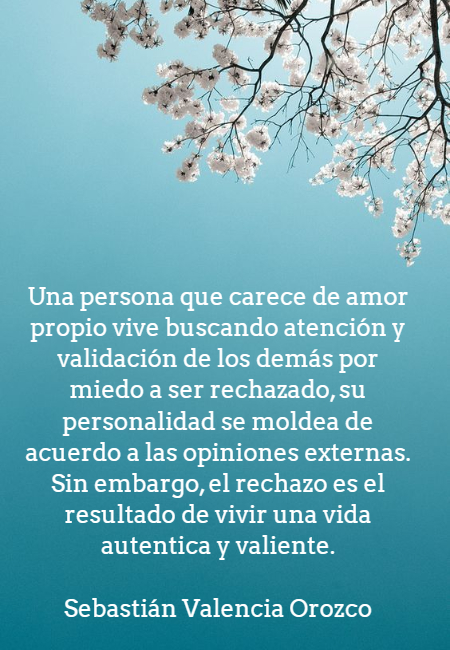 Frases de Amor Propio - Una persona que carece de amor propio vive buscando atención y validación de los demás por miedo a ser rechazado, su personalidad se moldea de acuerdo a las opiniones externas. Sin embargo, el rechazo es el resultado de vivir una vida autentica y valiente.   Sebastián Valencia Orozco